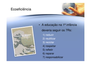 Ecoeficiência
• A educação na 1ª infância
deveria seguir os 7Rs:
1)1) reduzirreduzir
22)) reutilizarreutilizar
33)) reciclarreciclar
4) respeitar
5) refletir
6) reparar
7) responsabilizar
 