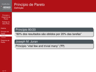 Princípio e 
Diagrama de 
Pareto 
Rodrigo da 
Silva Pinto 
História 
Princípio de 
Pareto 
Definição 
Exemplos 
Diagrama de 
Pareto 
Princípio de Pareto 
Definição 
Princípio 80/20 
“80% dos resultados são obtidos por 20% das tarefas” 
Joseph M. Juran 
Princípio “vital few and trivial many” (??) 
6 / 17 
 
