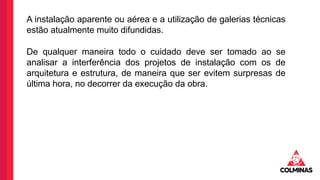 A instalação aparente ou aérea e a utilização de galerias técnicas
estão atualmente muito difundidas.
De qualquer maneira todo o cuidado deve ser tomado ao se
analisar a interferência dos projetos de instalação com os de
arquitetura e estrutura, de maneira que ser evitem surpresas de
última hora, no decorrer da execução da obra.
 