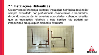7.1 Instalações Hidráulicas
Os serviços referentes a qualquer instalação hidráulica devem ser
sempre executado por profissionais competentes e habilitados,
dispondo sempre de ferramentas apropriadas, cabendo ressaltar
que as tubulações relativas a este serviço não podem ser
introduzidas em qualquer elemento estrutural
 