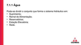 7.1.1 Água
Pode-se dividir o conjunto que forma o sistema hidráulico em:
• Suprimento;
• Ramal de Alimentação;
• Reservatórios;
• Estação Elevatória;
• Rede.
 