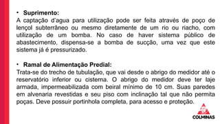 • Suprimento:
A captação d’agua para utilização pode ser feita através de poço de
lençol subterrâneo ou mesmo diretamente de um rio ou riacho, com
utilização de um bomba. No caso de haver sistema público de
abastecimento, dispensa-se a bomba de sucção, uma vez que este
sistema já é pressurizado.
• Ramal de Alimentação Predial:
Trata-se do trecho de tubulação, que vai desde o abrigo do medidor até o
reservatório inferior ou cisterna. O abrigo do medidor deve ter laje
armada, impermeabilizada com beiral mínimo de 10 cm. Suas paredes
em alvenaria revestidas e seu piso com inclinação tal que não permita
poças. Deve possuir portinhola completa, para acesso e proteção.
 