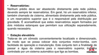 • Reservatórios:
Nenhum prédio deve ser abastecido diretamente pela rede pública,
devendo sempre ter reservatórios. Em geral, há um reservatório inferior,
também chamado de cisterna, alimentado diretamente pela rede pública,
e um reservatório superior que é o responsável pela distribuição por
gravidade. É aconselhável que estes reservatórios sejam formados por
dois módulos estanques que permitam sua utilização separadamente,
quando necessário.
• Estação elevatória
Trata-se de um cômodo convenientemente localizado e dimensionado,
de modo que se possa colocar dois conjuntos motor-bomba, com
facilidade de operação e manutenção. Este conjunto tem a finalidade de
passar a água da cisterna para o reservatório superior, trabalha
controlado por um sistema automático que liga as bombas.
 