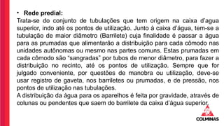 • Rede predial:
Trata-se do conjunto de tubulações que tem origem na caixa d’agua
superior, indo até os pontos de utilização. Junto à caixa d’água, tem-se a
tubulação de maior diâmetro (Barrilete) cuja finalidade é passar a água
para as prumadas que alimentarão a distribuição para cada cômodo nas
unidades autônomas ou mesmo nas partes comuns. Estas prumadas em
cada cômodo são “sangradas” por tubos de menor diâmetro, para fazer a
distribuição no recinto, até os pontos de utilização. Sempre que for
julgado conveniente, por questões de manobra ou utilização, deve-se
usar registro de gaveta, nos barriletes ou prumadas, e de pressão, nos
pontos de utilização nas tubulações.
A distribuição da água para os aparelhos é feita por gravidade, através de
colunas ou pendentes que saem do barrilete da caixa d’água superior.
 