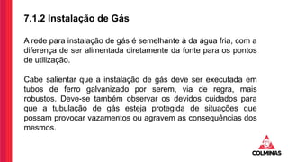 7.1.2 Instalação de Gás
A rede para instalação de gás é semelhante à da água fria, com a
diferença de ser alimentada diretamente da fonte para os pontos
de utilização.
Cabe salientar que a instalação de gás deve ser executada em
tubos de ferro galvanizado por serem, via de regra, mais
robustos. Deve-se também observar os devidos cuidados para
que a tubulação de gás esteja protegida de situações que
possam provocar vazamentos ou agravem as consequências dos
mesmos.
 