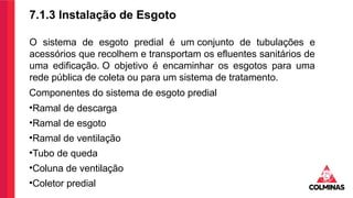 7.1.3 Instalação de Esgoto
O sistema de esgoto predial é um conjunto de tubulações e
acessórios que recolhem e transportam os efluentes sanitários de
uma edificação. O objetivo é encaminhar os esgotos para uma
rede pública de coleta ou para um sistema de tratamento.
Componentes do sistema de esgoto predial
•Ramal de descarga
•Ramal de esgoto
•Ramal de ventilação
•Tubo de queda
•Coluna de ventilação
•Coletor predial
 