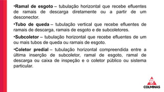 •Ramal de esgoto – tubulação horizontal que recebe efluentes
de ramais de descarga diretamente ou a partir de um
desconector.
•Tubo de queda – tubulação vertical que recebe efluentes de
ramais de descarga, ramais de esgoto e de subcoletores.
•Subcoletor – tubulação horizontal que recebe efluentes de um
ou mais tubos de queda ou ramais de esgoto.
•Coletor predial – tubulação horizontal compreendida entre a
última inserção de subcoletor, ramal de esgoto, ramal de
descarga ou caixa de inspeção e o coletor público ou sistema
particular.
 