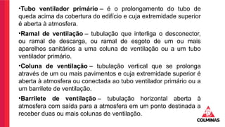 •Tubo ventilador primário – é o prolongamento do tubo de
queda acima da cobertura do edifício e cuja extremidade superior
é aberta à atmosfera.
•Ramal de ventilação – tubulação que interliga o desconector,
ou ramal de descarga, ou ramal de esgoto de um ou mais
aparelhos sanitários a uma coluna de ventilação ou a um tubo
ventilador primário.
•Coluna de ventilação – tubulação vertical que se prolonga
através de um ou mais pavimentos e cuja extremidade superior é
aberta à atmosfera ou conectada ao tubo ventilador primário ou a
um barrilete de ventilação.
•Barrilete de ventilação – tubulação horizontal aberta à
atmosfera com saída para a atmosfera em um ponto destinada a
receber duas ou mais colunas de ventilação.
 