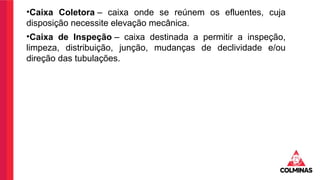 •Caixa Coletora – caixa onde se reúnem os efluentes, cuja
disposição necessite elevação mecânica.
•Caixa de Inspeção – caixa destinada a permitir a inspeção,
limpeza, distribuição, junção, mudanças de declividade e/ou
direção das tubulações.
 
