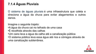 7.1.4 Águas Pluviais
O sistema de águas pluviais é uma infraestrutura que coleta e
direciona a água da chuva para evitar alagamentos e outros
danos.
Imagine o seguinte trajeto:
•A água da chuva cai no telhado de uma casa
•É recolhida através das calhas
•Um cano leva a água da calha até a canalização pública
•O sistema público leva essa água até rios e córregos através de
uma canalização subterrânea.
 
