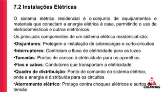 7.2 Instalações Elétricas
O sistema elétrico residencial é o conjunto de equipamentos e
materiais que conectam a energia elétrica à casa, permitindo o uso de
eletrodomésticos e outros eletrônicos.
Os principais componentes de um sistema elétrico residencial são:
•Disjuntores: Protegem a instalação de sobrecargas e curto-circuitos
•Interruptores: Controlam o fluxo de eletricidade para as luzes
•Tomadas: Pontos de acesso à eletricidade para os aparelhos
•Fios e cabos: Condutores que transportam a eletricidade
•Quadro de distribuição: Ponto de comando do sistema elétrico,
onde a energia é distribuída para os circuitos
•Aterramento elétrico: Protege contra choques elétricos e surtos de
tensão
 