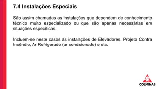 7.4 Instalações Especiais
São assim chamadas as instalações que dependem de conhecimento
técnico muito especializado ou que são apenas necessárias em
situações específicas.
Incluem-se neste casos as instalações de Elevadores, Projeto Contra
Incêndio, Ar Refrigerado (ar condicionado) e etc.
 