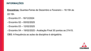 INFORMAÇÕES
Encontros: Quartas-Feiras de Dezembro e Fevereiro – 18:15h ás
22:15h
- Encontro 01 - 18/12/2024
- Encontro 02 – 05/02/2025
- Encontro 03 – 12/02/2025
- Encontro 04 – 19/02/2025 - Avaliação Final 30 pontos as 21h15.
OBS: A frequência as aulas da disciplina é obrigatória.
 