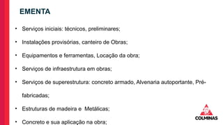 • Serviços iniciais: técnicos, preliminares;
• Instalações provisórias, canteiro de Obras;
• Equipamentos e ferramentas, Locação da obra;
• Serviços de infraestrutura em obras;
• Serviços de superestrutura: concreto armado, Alvenaria autoportante, Pré-
fabricadas;
• Estruturas de madeira e Metálicas;
• Concreto e sua aplicação na obra;
EMENTA
 
