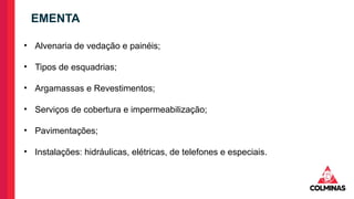 • Alvenaria de vedação e painéis;
• Tipos de esquadrias;
• Argamassas e Revestimentos;
• Serviços de cobertura e impermeabilização;
• Pavimentações;
• Instalações: hidráulicas, elétricas, de telefones e especiais.
EMENTA
 