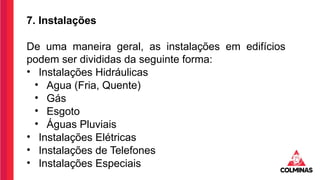 7. Instalações
De uma maneira geral, as instalações em edifícios
podem ser divididas da seguinte forma:
• Instalações Hidráulicas
• Agua (Fria, Quente)
• Gás
• Esgoto
• Águas Pluviais
• Instalações Elétricas
• Instalações de Telefones
• Instalações Especiais
 