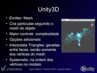 Unity3D 
• Emitter: Mesh 
• Cria partículas seguindo o 
mesh do objeto 
• Maior controle complexidade 
• Opções adicionais: 
• Interpolate Triangles: geradas 
entre faces, senão somente 
dos vértices do mesh 
• Systematic: na ordem dos 
vértices no modelo 
 
