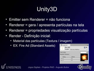 Unity3D 
• Emitter sem Renderer = não funciona 
• Renderer = gera / apresenta partículas na tela 
• Renderer = propriedades visualização partículas 
• Render - Definição inicial: 
• Material das partículas (Textura / imagem) 
• EX: Fire Ad (Standard Assets) 
 