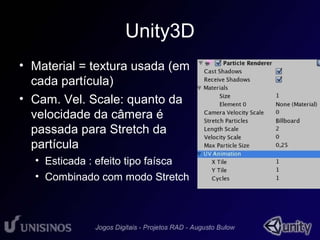 Unity3D 
• Material = textura usada (em 
cada partícula) 
• Cam. Vel. Scale: quanto da 
velocidade da câmera é 
passada para Stretch da 
partícula 
• Esticada : efeito tipo faísca 
• Combinado com modo Stretch 
 