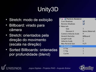 Unity3D 
• Stretch: modo de exibição 
• Billboard: virado para 
câmera 
• Stretch: orientados pela 
direção do movimento 
(escala na direção) 
• Sorted Billboards: ordenadas 
por profundidade (blend) 
 