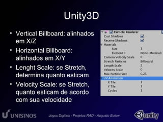 Unity3D 
• Vertical Billboard: alinhados 
em X/Z 
• Horizontal Billboard: 
alinhados em X/Y 
• Lenght Scale: se Stretch, 
determina quanto esticam 
• Velocity Scale: se Stretch, 
quanto esticam de acordo 
com sua velocidade 
 