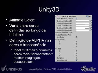 Unity3D 
• Animate Color: 
• Varia entre cores 
definidas ao longo da 
Lifetime 
• Definição de ALPHA nas 
cores = transparência 
• Ideal = últimas e primeiras 
cores mais transparentes = 
melhor integração, 
desaparecem 
 