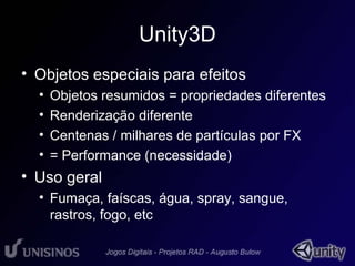Unity3D 
• Objetos especiais para efeitos 
• Objetos resumidos = propriedades diferentes 
• Renderização diferente 
• Centenas / milhares de partículas por FX 
• = Performance (necessidade) 
• Uso geral 
• Fumaça, faíscas, água, spray, sangue, 
rastros, fogo, etc 
 