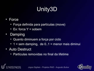 Unity3D 
• Force 
• Força definida para partículas (move) 
• Ex: forca Y = sobem 
• Damping 
• Quanto diminuem a força por ciclo 
• 1 = sem damping, de 0..1 = menor mais diminui 
• Auto Destruct 
• Partículas removidas no final da lifetime 
 