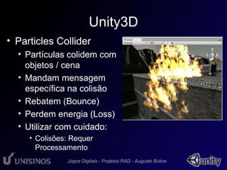 Unity3D 
• Particles Collider 
• Partículas colidem com 
objetos / cena 
• Mandam mensagem 
específica na colisão 
• Rebatem (Bounce) 
• Perdem energia (Loss) 
• Utilizar com cuidado: 
• Colisões: Requer 
Processamento 
 