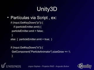 Unity3D 
• Partículas via Script , ex: 
if (Input.GetKeyDown("p")) { 
if (particleEmitter.emit) { 
particleEmitter.emit = false; 
} 
else { particleEmitter.emit = true; } 
if (Input.GetKeyDown("o")) { 
GetComponent("ParticleAnimator").sizeGrow += 1; 
} 
 
