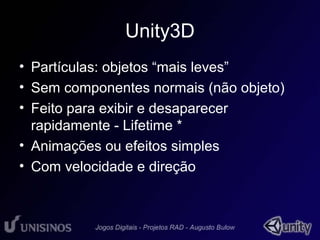 Unity3D 
• Partículas: objetos “mais leves” 
• Sem componentes normais (não objeto) 
• Feito para exibir e desaparecer 
rapidamente - Lifetime * 
• Animações ou efeitos simples 
• Com velocidade e direção 
 