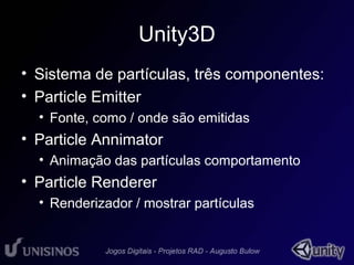 Unity3D 
• Sistema de partículas, três componentes: 
• Particle Emitter 
• Fonte, como / onde são emitidas 
• Particle Annimator 
• Animação das partículas comportamento 
• Particle Renderer 
• Renderizador / mostrar partículas 
 