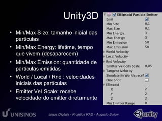 Unity3D 
• Min/Max Size: tamanho inicial das 
partículas 
• Min/Max Energy: lifetime, tempo 
que vivem (desaparecem) 
• Min/Max Emission: quantidade de 
partículas emitidas 
• World / Local / Rnd : velocidades 
iniciais das partículas 
• Emitter Vel Scale: recebe 
velocidade do emitter diretamente 
 