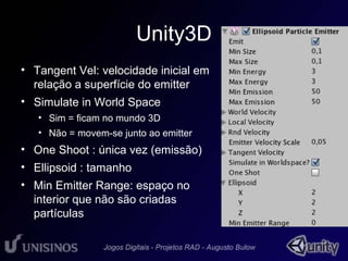 Unity3D 
• Tangent Vel: velocidade inicial em 
relação a superfície do emitter 
• Simulate in World Space 
• Sim = ficam no mundo 3D 
• Não = movem-se junto ao emitter 
• One Shoot : única vez (emissão) 
• Ellipsoid : tamanho 
• Min Emitter Range: espaço no 
interior que não são criadas 
partículas 
 