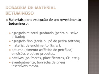  Materiais para execução de um revestimento
betuminoso:
 agregado mineral graduado (pedra ou seixo
britado);
 agregado fino (areia ou pó de pedra britada).
 material de enchimento (filler);
 betume (cimento asfáltico de petróleo),
emulsões e outros produtos.
 aditivos (polímeros, plastificantes, CP, etc.).
 eventualmente, borracha de pneus
inservíveis moída.
 