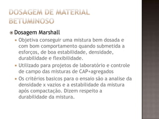  Dosagem Marshall
 Objetiva conseguir uma mistura bem dosada e
com bom comportamento quando submetida a
esforços, de boa estabilidade, densidade,
durabilidade e flexibilidade.
 Utilizado para projetos de laboratório e controle
de campo das misturas de CAP+agregados
 Os critérios basicos para o ensaio são a analise da
densidade x vazios e a estabilidade da mistura
após compactação. Dizem respeito a
durabilidade da mistura.
 