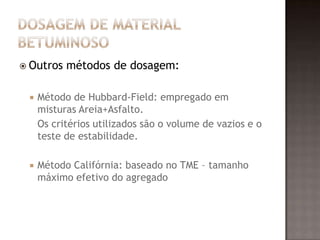  Outros métodos de dosagem:
 Método de Hubbard-Field: empregado em
misturas Areia+Asfalto.
Os critérios utilizados são o volume de vazios e o
teste de estabilidade.
 Método Califórnia: baseado no TME – tamanho
máximo efetivo do agregado
 