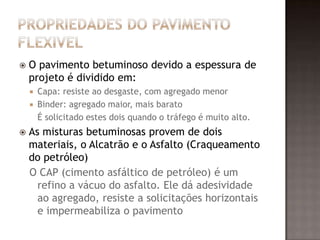  O pavimento betuminoso devido a espessura de
projeto é dividido em:
 Capa: resiste ao desgaste, com agregado menor
 Binder: agregado maior, mais barato
É solicitado estes dois quando o tráfego é muito alto.
 As misturas betuminosas provem de dois
materiais, o Alcatrão e o Asfalto (Craqueamento
do petróleo)
O CAP (cimento asfáltico de petróleo) é um
refino a vácuo do asfalto. Ele dá adesividade
ao agregado, resiste a solicitações horizontais
e impermeabiliza o pavimento
 
