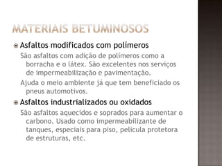  Asfaltos modificados com polímeros
São asfaltos com adição de polímeros como a
borracha e o látex. São excelentes nos serviços
de impermeabilização e pavimentação.
Ajuda o meio ambiente já que tem beneficiado os
pneus automotivos.
 Asfaltos industrializados ou oxidados
São asfaltos aquecidos e soprados para aumentar o
carbono. Usado como impermeabilizante de
tanques, especiais para piso, pelicula protetora
de estruturas, etc.
 