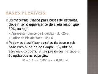  Os materiais usados para bases de estradas,
devem ter o equivalente de areia maior que
30%, ou seja:
 Apresentar Limite de Liquidez – LL >25 e,
 Indice de Plasticidade – IP > 6
 Podemos classificar os solos da base e sub-
base com o Indice de Grupo – IG, obtido
através dos coeficientes presentes na tabela
8, aplicados na equação:
IG = 0,2.a + 0,005.a.c + 0,01.b.d
 