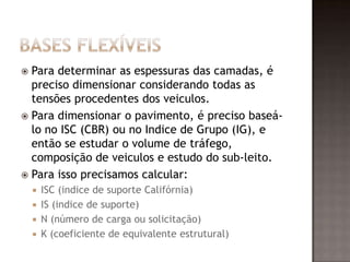  Para determinar as espessuras das camadas, é
preciso dimensionar considerando todas as
tensões procedentes dos veiculos.
 Para dimensionar o pavimento, é preciso baseá-
lo no ISC (CBR) ou no Indice de Grupo (IG), e
então se estudar o volume de tráfego,
composição de veiculos e estudo do sub-leito.
 Para isso precisamos calcular:
 ISC (indice de suporte Califórnia)
 IS (indice de suporte)
 N (número de carga ou solicitação)
 K (coeficiente de equivalente estrutural)
 