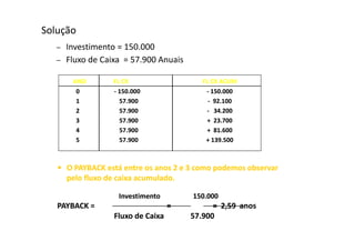 Solução
   –   Investimento = 150.000
   –   Fluxo de Caixa = 57.900 Anuais

        ANO         FL CX                   FL CX ACUM
         0          - 150.000                - 150.000
         1            57.900                  - 92.100
         2            57.900                 - 34.200
         3            57.900                 + 23.700
         4            57.900                 + 81.600
         5            57.900                 + 139.500



   • O PAYBACK está entre os anos 2 e 3 como podemos observar
       pelo fluxo de caixa acumulado.

                     Investimento        150.000
   PAYBACK =                         =         = 2,59 anos
                    Fluxo de Caixa       57.900
 