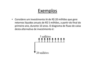 Exemplos
• Considere um investimento IA de R$ 20 milhões que gere
  retornos líquidos anuais de R$ 5 milhões, a partir do final do
  primeiro ano, durante 10 anos. O diagrama de fluxo de caixa
  desta alternativa de investimento é:
 