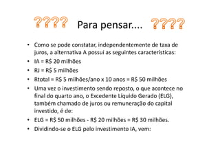 Para pensar....
• Como se pode constatar, independentemente de taxa de
  juros, a alternativa A possui as seguintes características:
• IA = R$ 20 milhões
• RJ = R$ 5 milhões
• Rtotal = R$ 5 milhões/ano x 10 anos = R$ 50 milhões
• Uma vez o investimento sendo reposto, o que acontece no
  final do quarto ano, o Excedente Líquido Gerado (ELG),
  também chamado de juros ou remuneração do capital
  investido, é de:
• ELG = R$ 50 milhões - R$ 20 milhões = R$ 30 milhões.
• Dividindo-se o ELG pelo investimento IA, vem:
 