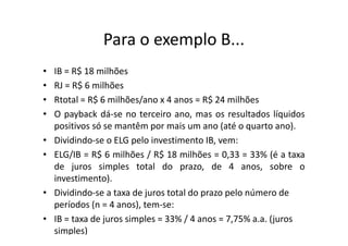 Para o exemplo B...
•   IB = R$ 18 milhões
•   RJ = R$ 6 milhões
•   Rtotal = R$ 6 milhões/ano x 4 anos = R$ 24 milhões
•   O payback dá-se no terceiro ano, mas os resultados líquidos
    positivos só se mantêm por mais um ano (até o quarto ano).
•   Dividindo-se o ELG pelo investimento IB, vem:
•   ELG/IB = R$ 6 milhões / R$ 18 milhões = 0,33 = 33% (é a taxa
    de juros simples total do prazo, de 4 anos, sobre o
    investimento).
•   Dividindo-se a taxa de juros total do prazo pelo número de
    períodos (n = 4 anos), tem-se:
•   IB = taxa de juros simples = 33% / 4 anos = 7,75% a.a. (juros
    simples)
 