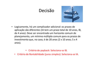 Decisão


• Logicamente, há um complicador adicional: os prazos de
  aplicação são diferentes (IA tem um prazo total de 10 anos, IB,
  de 4 anos). Deve ser encontrado um horizonte comum de
  planejamento, um mínimo múltiplo comum para os prazos de
  investimento que, no caso, é de 20 anos (2 x 10 anos; 5 x 4
  anos).

            • Critério de payback: Seleciona-se IB.
  • Critério de Rentabilidade (juros simples): Seleciona-se IA.
 