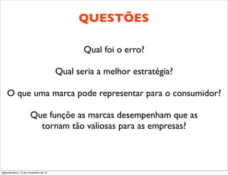 QUESTÕES

                                             Qual foi o erro?

                                      Qual seria a melhor estratégia?

    O que uma marca pode representar para o consumidor?

                      Que funçõe as marcas desempenham que as
                        tornam tão valiosas para as empresas?



segunda-feira, 12 de novembro de 12
 