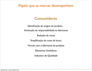 Papéis que as marcas desempenham


                                                Consumidores
                                         Identiﬁcação da origem do produto
                                      Atribuição de responsabilidade ao fabricante

                                                  Redução de riscos

                                            Simpliﬁcação do custo de busca

                                         Vinculo com o fabricante do produto

                                                 Elementos Simbólicos

                                                Indicativo de Qualidade




segunda-feira, 12 de novembro de 12
 