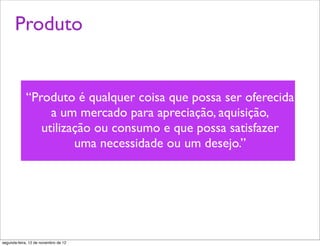 Produto


             “Produto é qualquer coisa que possa ser oferecida
                  a um mercado para apreciação, aquisição,
                utilização ou consumo e que possa satisfazer
                       uma necessidade ou um desejo.”




segunda-feira, 12 de novembro de 12
 