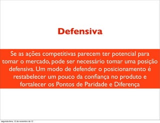 Defensiva

   Se as ações competitivas parecem ter potencial para
 tomar o mercado, pode ser necessário tomar uma posição
   defensiva. Um modo de defender o posicionamento é
    restabelecer um pouco da conﬁança no produto e
       fortalecer os Pontos de Paridade e Diferença




segunda-feira, 12 de novembro de 12
 